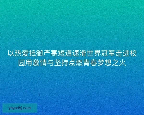 以热爱抵御严寒短道速滑世界冠军走进校园用激情与坚持点燃青春梦想之火