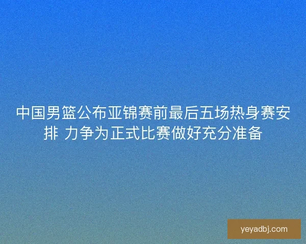 中国男篮公布亚锦赛前最后五场热身赛安排 力争为正式比赛做好充分准备