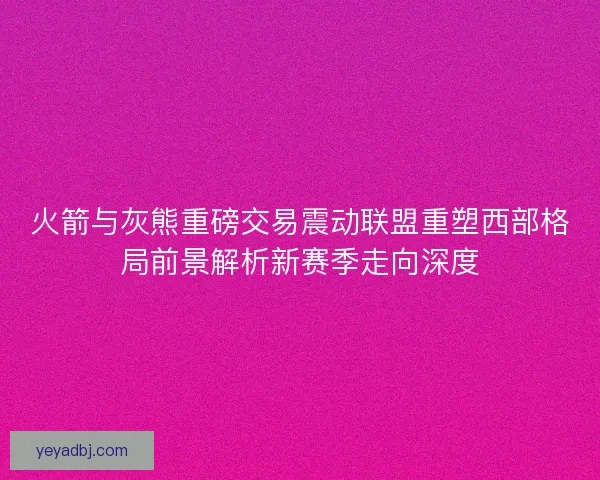 火箭与灰熊重磅交易震动联盟重塑西部格局前景解析新赛季走向深度